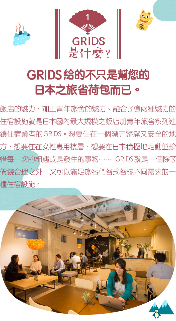 GRIDS給的不只是幫您的日本之旅省荷包而已。飯店的魅力、加上青年旅舍的魅力。融合了這兩種魅力的住宿設施就是日本國內最大規模之飯店加青年旅舍系列連鎖住宿業者的GRIDS。想要住在一個漂亮整潔又安全的地方、想要住在女性專用樓層、想要在日本積極地走動並珍惜每一次的相遇或是發生的事物……GRIDS就是一個除了價錢合理之外，又可以滿足旅客們各式各樣不同需求的一種住宿設施。