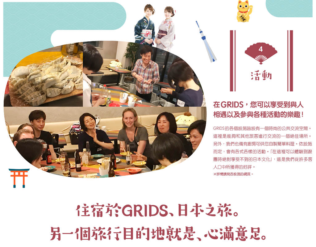 在GRIDS，您可以享受到與人相遇以及參與各種活動的樂趣！GRIDS的各個設施皆設有一個時尚的公共交流空間。這裡是能夠和其他旅客進行交流的一個絶佳場所。另外，我們也備有廚房可供您自製簡單料理。依設施而定，會有各式各樣的活動。「在這裡可以體驗到跟團時絶對享受不到的日本文化」，這是我們從許多客人口中所獲得的好評。※詳情請見各設施的網頁。住宿於GRIDS日本之旅。另一個旅行目的地就是，心滿意足。