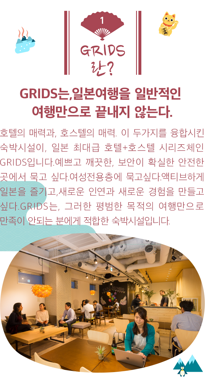 GRIDS란? GRIDS는,일본여행을 일반적인 여행만으로 끝내지 않는다. 호텔의 매력과, 호스텔의 매력. 이 두가지를 융합시킨 숙박시설이, 일본 최대급 호텔+호스텔 시리즈체인 GRIDS입니다.예쁘고 깨끗한, 보안이 확실한 안전한 곳에서 묵고 싶다.여성전용층에 묵고싶다.액티브하게 일본을 즐기고,새로운 인연과 새로운 경험을 만들고 싶다.GRIDS는, 그러한 평범한 목적의 여행만으로 만족이 안되는 분에게 적합한 숙박시설입니다.