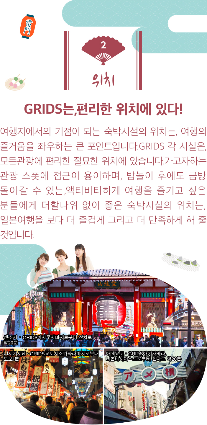 위치. GRIDS는,편리한 위치에 있다! 여행지에서의 거점이 되는 숙박시설의 위치는, 여행의 즐거움을 좌우하는 큰 포인트입니다.GRIDS 각 시설은, 모든관광에 편리한 절묘한 위치에 있습니다.가고자하는 관광 스폿에 접근이 용이하며, 밤놀이 후에도 금방 돌아갈 수 있는,액티비티하게 여행을 즐기고 싶은 분들에게 더할나위 없이 좋은 숙박시설의 위치는, 일본여행을 보다 더 즐겁게 그리고 더 만족하게 해 줄 것입니다.