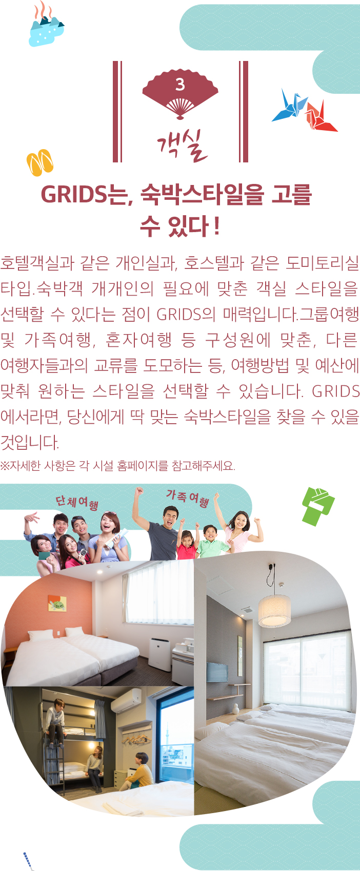 객실。GRIDS는, 숙박스타일을 고를 수 있다! 호텔객실과 같은 개인실과, 호스텔과 같은 도미토리실 타입.숙박객 개개인의 필요에 맞춘 객실 스타일을 선택할 수 있다는 점이 GRIDS의 매력입니다.그룹여행 및 가족여행, 혼자여행 등 구성원에 맞춘, 다른 여행자들과의 교류를 도모하는 등, 여행방법 및 예산에 맞춰 원하는 스타일을 선택할 수 있습니다. GRIDS에서라면, 당신에게 딱 맞는 숙박스타일을 찾을 수 있을 것입니다.  ※자세한 사항은 각 시설 홈페이지를 참고해주세요.